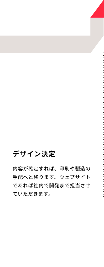 デザイン決定 内容が確定すれば、印刷や製造の手配へと移ります。ウェブサイトであれば社内で開発まで担当させていただきます。