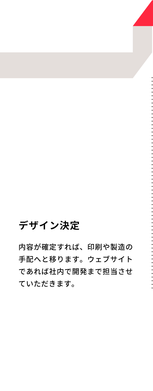 デザイン決定 内容が確定すれば、印刷や製造の手配へと移ります。ウェブサイトであれば社内で開発まで担当させていただきます。
