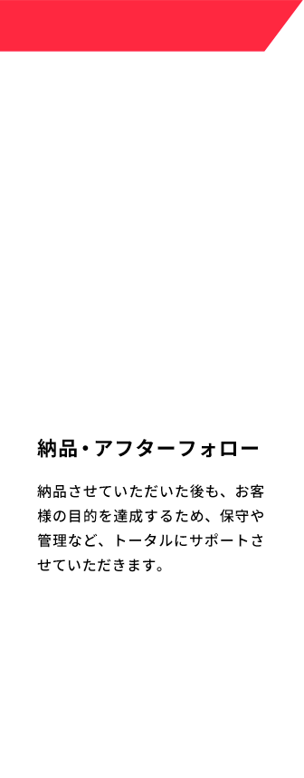 納品・アフターフォロー 納品させていただいた後も、お客様の目的を達成するため、保守や管理など、トータルにサポートさせていただきます。