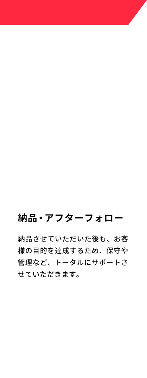 納品・アフターフォロー 納品させていただいた後も、お客様の目的を達成するため、保守や管理など、トータルにサポートさせていただきます。